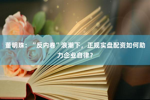 董明珠：“反内卷”浪潮下，正规实盘配资如何助力企业自律？
