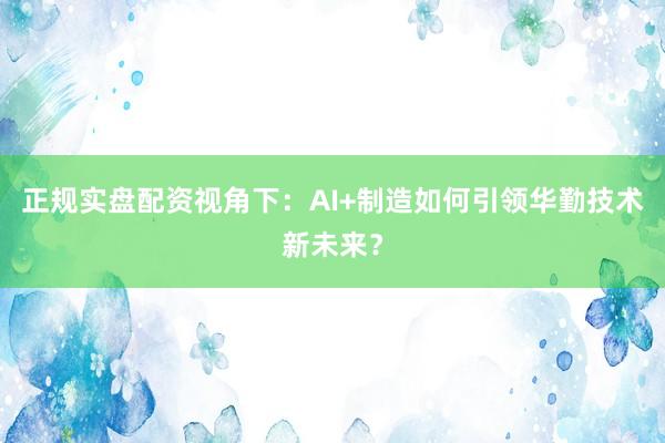 正规实盘配资视角下：AI+制造如何引领华勤技术新未来？