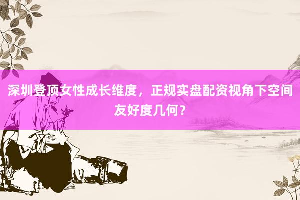 深圳登顶女性成长维度，正规实盘配资视角下空间友好度几何？