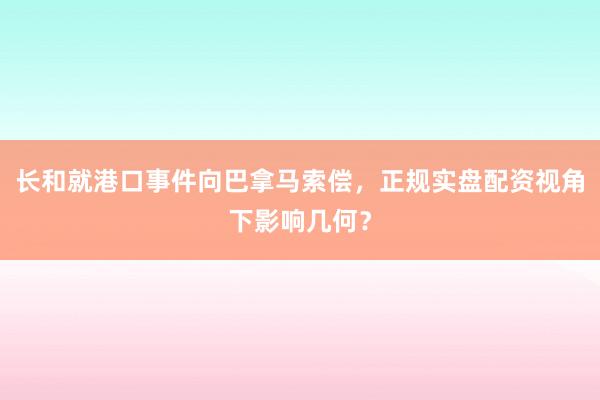 长和就港口事件向巴拿马索偿，正规实盘配资视角下影响几何？