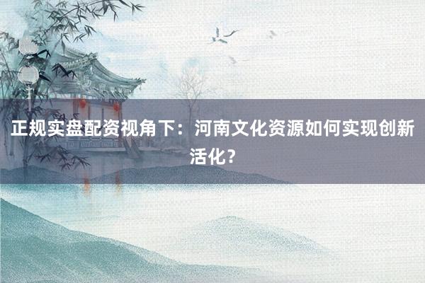 正规实盘配资视角下：河南文化资源如何实现创新活化？