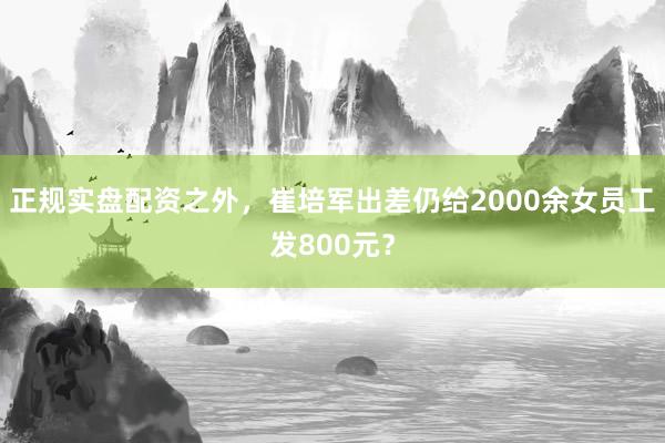 正规实盘配资之外，崔培军出差仍给2000余女员工发800元？