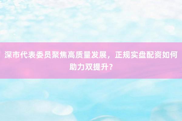 深市代表委员聚焦高质量发展，正规实盘配资如何助力双提升？