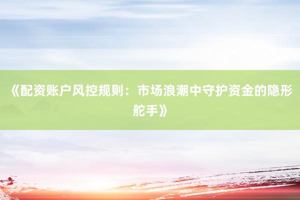 《配资账户风控规则：市场浪潮中守护资金的隐形舵手》