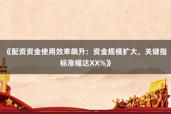 《配资资金使用效率飙升：资金规模扩大，关键指标涨幅达XX%》