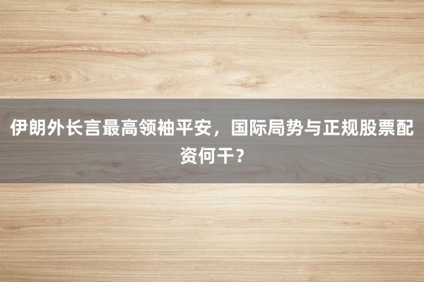 伊朗外长言最高领袖平安，国际局势与正规股票配资何干？