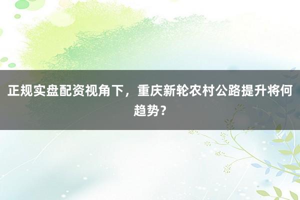 正规实盘配资视角下，重庆新轮农村公路提升将何趋势？