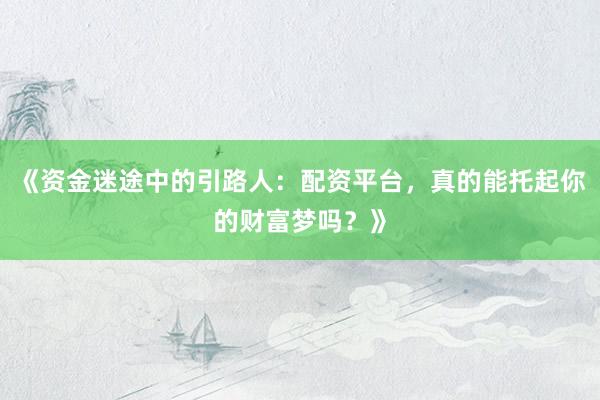 《资金迷途中的引路人：配资平台，真的能托起你的财富梦吗？》
