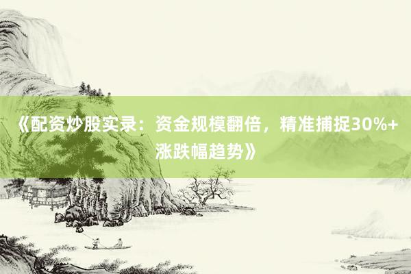 《配资炒股实录：资金规模翻倍，精准捕捉30%+涨跌幅趋势》