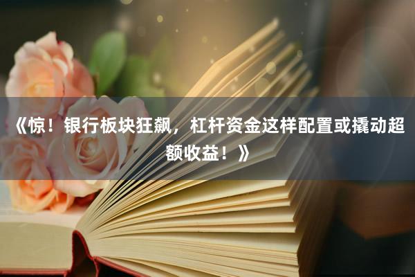 《惊！银行板块狂飙，杠杆资金这样配置或撬动超额收益！》