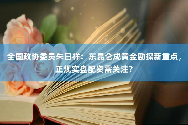 全国政协委员朱日祥：东昆仑成黄金勘探新重点，正规实盘配资需关注？