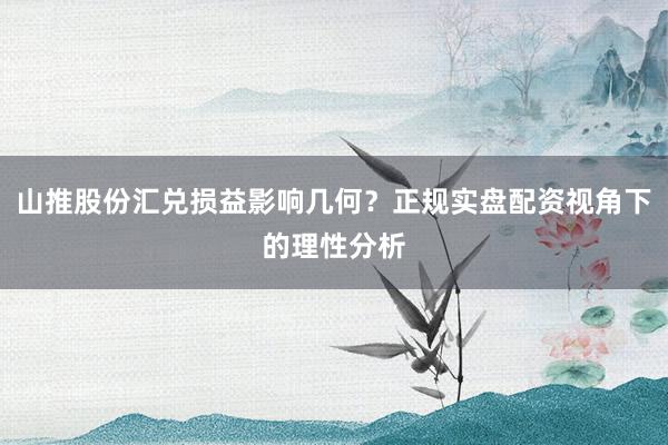 山推股份汇兑损益影响几何？正规实盘配资视角下的理性分析
