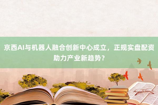 京西AI与机器人融合创新中心成立，正规实盘配资助力产业新趋势？