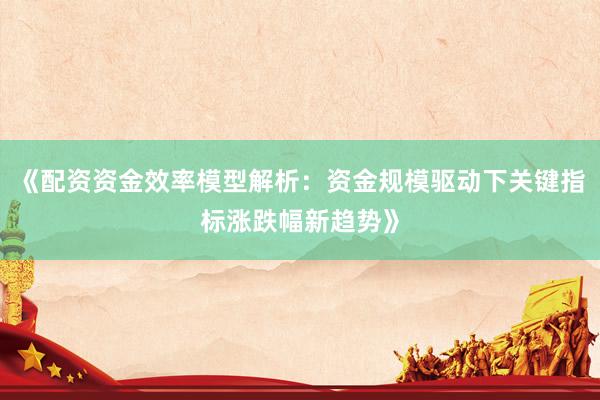 《配资资金效率模型解析：资金规模驱动下关键指标涨跌幅新趋势》