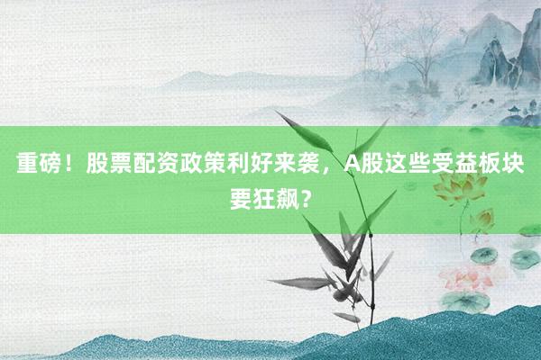 重磅！股票配资政策利好来袭，A股这些受益板块要狂飙？