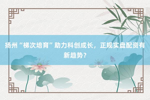 扬州“梯次培育”助力科创成长，正规实盘配资有新趋势？