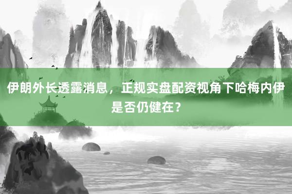 伊朗外长透露消息，正规实盘配资视角下哈梅内伊是否仍健在？