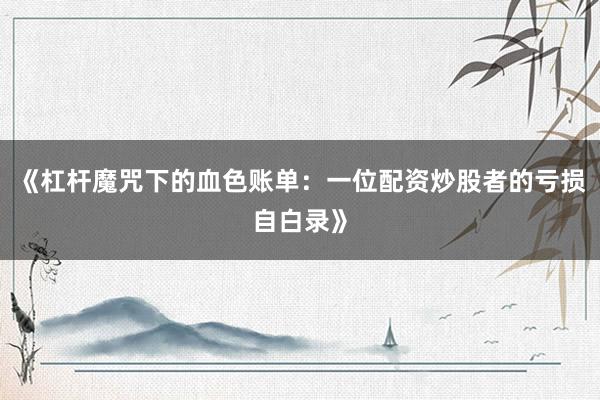 《杠杆魔咒下的血色账单：一位配资炒股者的亏损自白录》