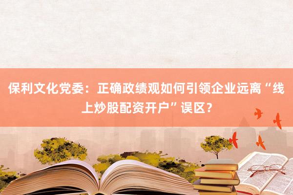 保利文化党委：正确政绩观如何引领企业远离“线上炒股配资开户”误区？