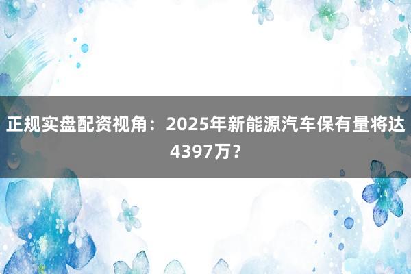 正规实盘配资视角：2025年新能源汽车保有量将达4397万？