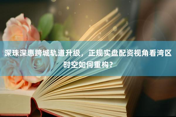 深珠深惠跨城轨道升级，正规实盘配资视角看湾区时空如何重构？