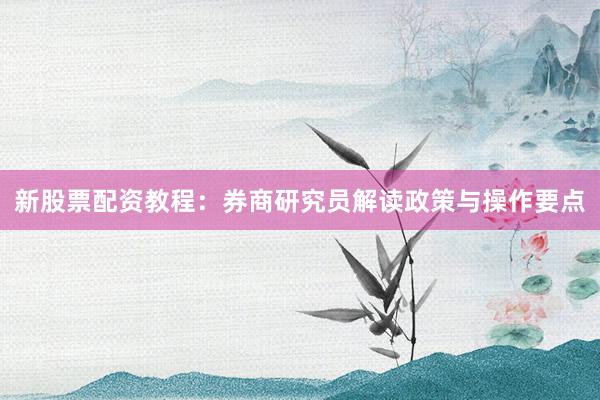 新股票配资教程：券商研究员解读政策与操作要点