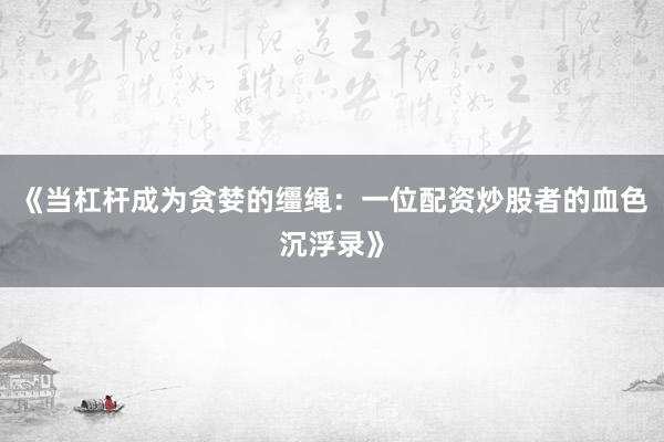 《当杠杆成为贪婪的缰绳：一位配资炒股者的血色沉浮录》