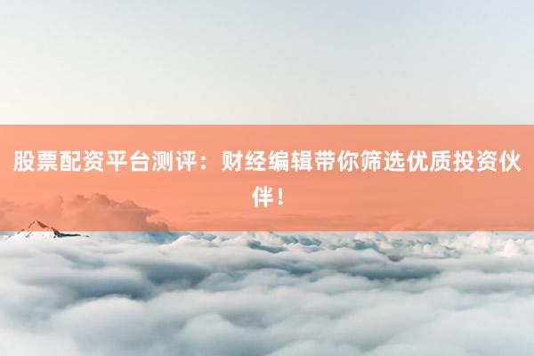 股票配资平台测评：财经编辑带你筛选优质投资伙伴！