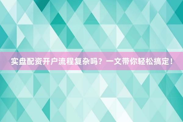 实盘配资开户流程复杂吗？一文带你轻松搞定！