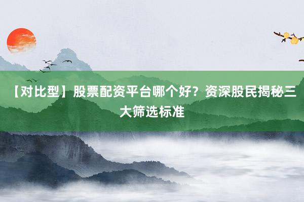 【对比型】股票配资平台哪个好？资深股民揭秘三大筛选标准