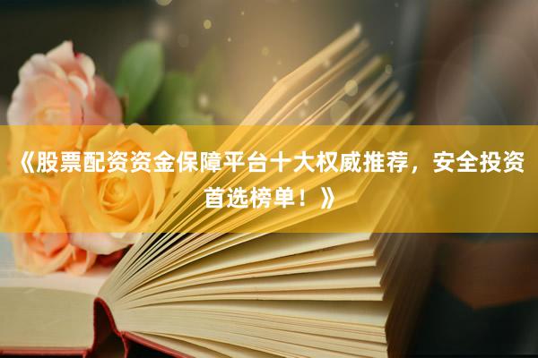 《股票配资资金保障平台十大权威推荐，安全投资首选榜单！》