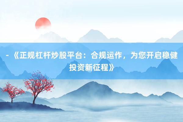 - 《正规杠杆炒股平台：合规运作，为您开启稳健投资新征程》