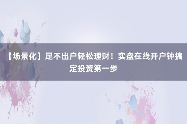 【场景化】足不出户轻松理财！实盘在线开户钟搞定投资第一步