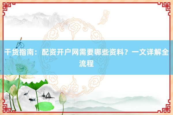 干货指南：配资开户网需要哪些资料？一文详解全流程
