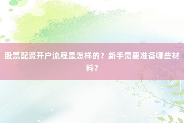 股票配资开户流程是怎样的？新手需要准备哪些材料？