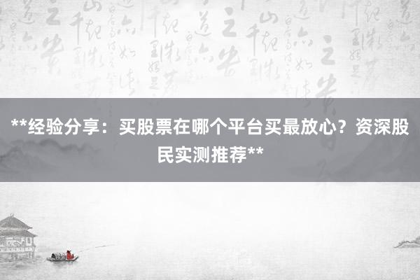 **经验分享：买股票在哪个平台买最放心？资深股民实测推荐**