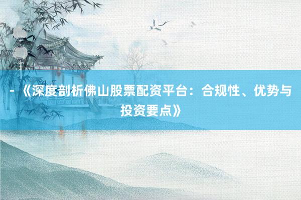- 《深度剖析佛山股票配资平台：合规性、优势与投资要点》