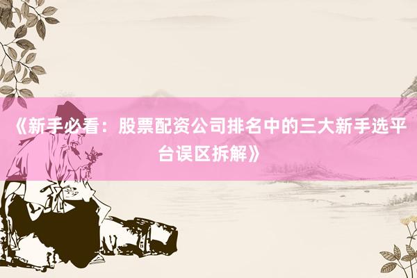 《新手必看：股票配资公司排名中的三大新手选平台误区拆解》