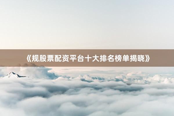 《规股票配资平台十大排名榜单揭晓》