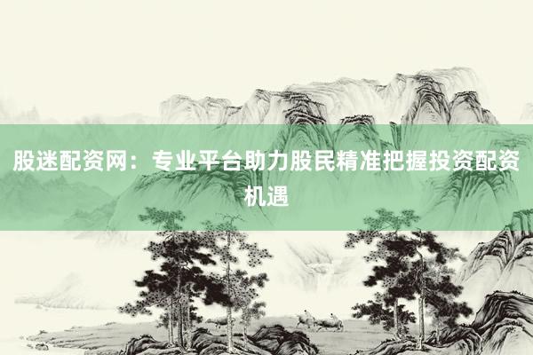 股迷配资网：专业平台助力股民精准把握投资配资机遇