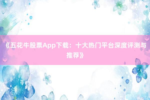 《五花牛股票App下载：十大热门平台深度评测与推荐》