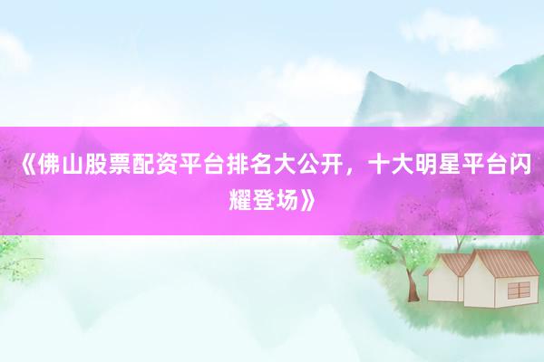 《佛山股票配资平台排名大公开，十大明星平台闪耀登场》