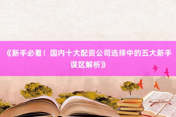 《新手必看!国内十大配资公司选择中的五大新手误区解析》