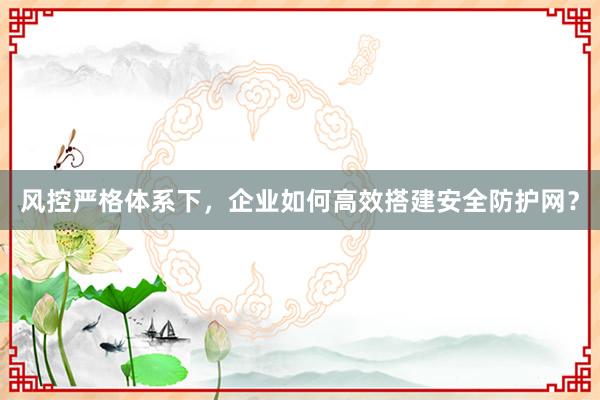 风控严格体系下，企业如何高效搭建安全防护网？