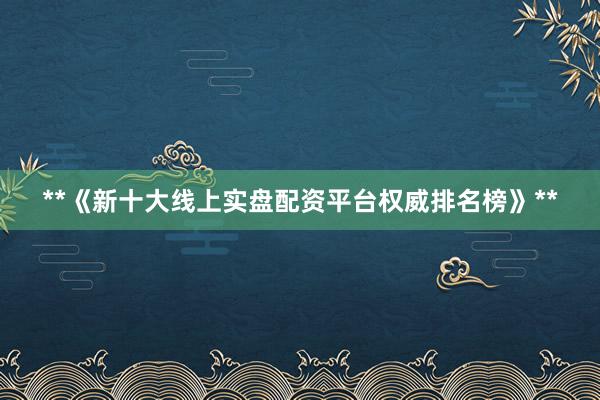 **《新十大线上实盘配资平台权威排名榜》**