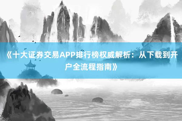《十大证券交易APP排行榜权威解析：从下载到开户全流程指南》