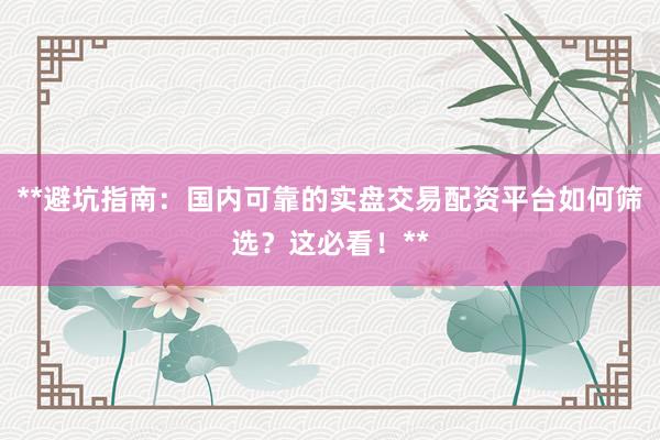 **避坑指南：国内可靠的实盘交易配资平台如何筛选？这必看！**