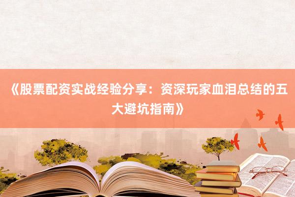《股票配资实战经验分享：资深玩家血泪总结的五大避坑指南》