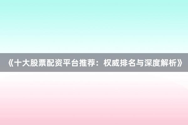 《十大股票配资平台推荐：权威排名与深度解析》