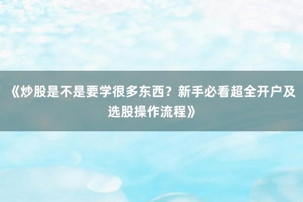 《炒股是不是要学很多东西?新手必看超全开户及选股操作流程》